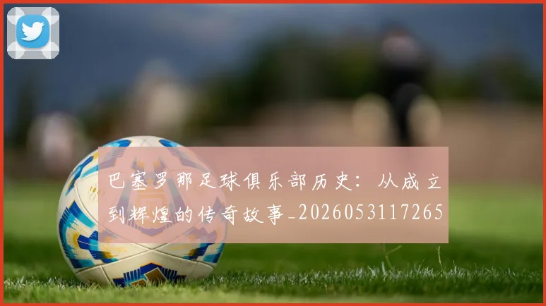 巴塞罗那足球俱乐部历史：从成立到辉煌的传奇故事_20260531172653